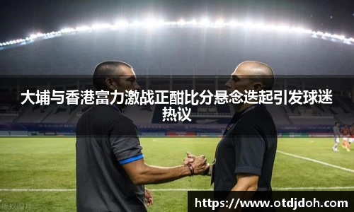 OB大埔与香港富力激战正酣比分悬念迭起引发球迷热议